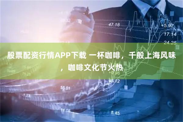 股票配资行情APP下载 一杯咖啡，千般上海风味，咖啡文化节火热