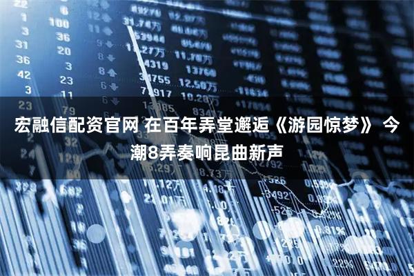 宏融信配资官网 在百年弄堂邂逅《游园惊梦》 今潮8弄奏响昆曲新声