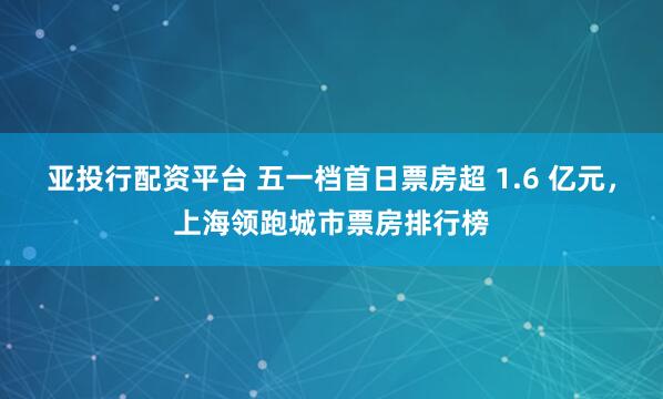 亚投行配资平台 五一档首日票房超 1.6 亿元，上海领跑城市票房排行榜