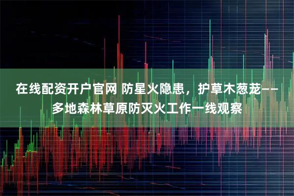 在线配资开户官网 防星火隐患，护草木葱茏——多地森林草原防灭火工作一线观察