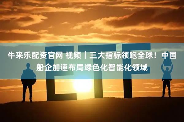 牛来乐配资官网 视频｜三大指标领跑全球！中国船企加速布局绿色化智能化领域