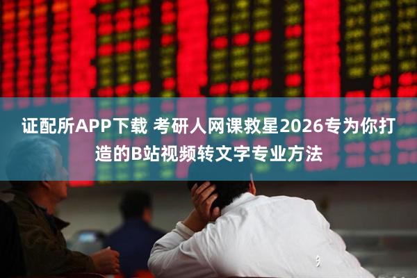 证配所APP下载 考研人网课救星2026专为你打造的B站视频转文字专业方法